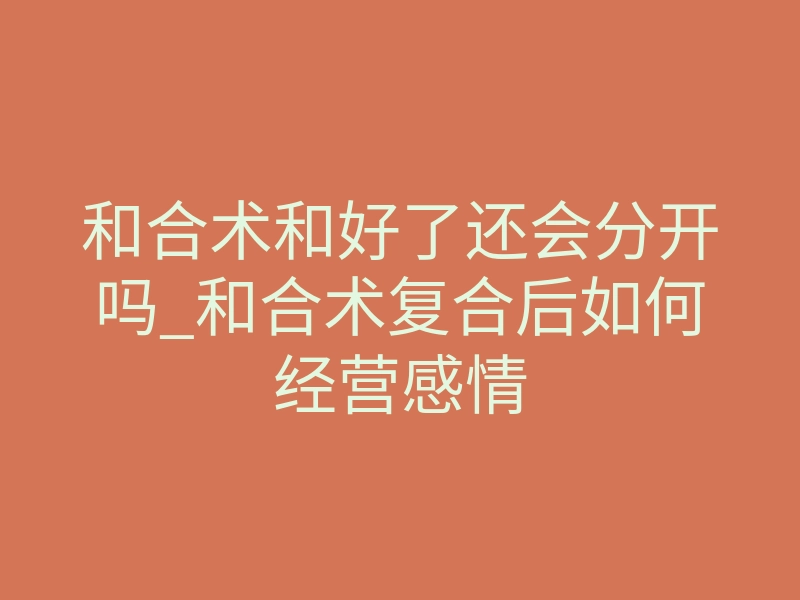 和合术和好了还会分开吗_和合术复合后如何经营感情