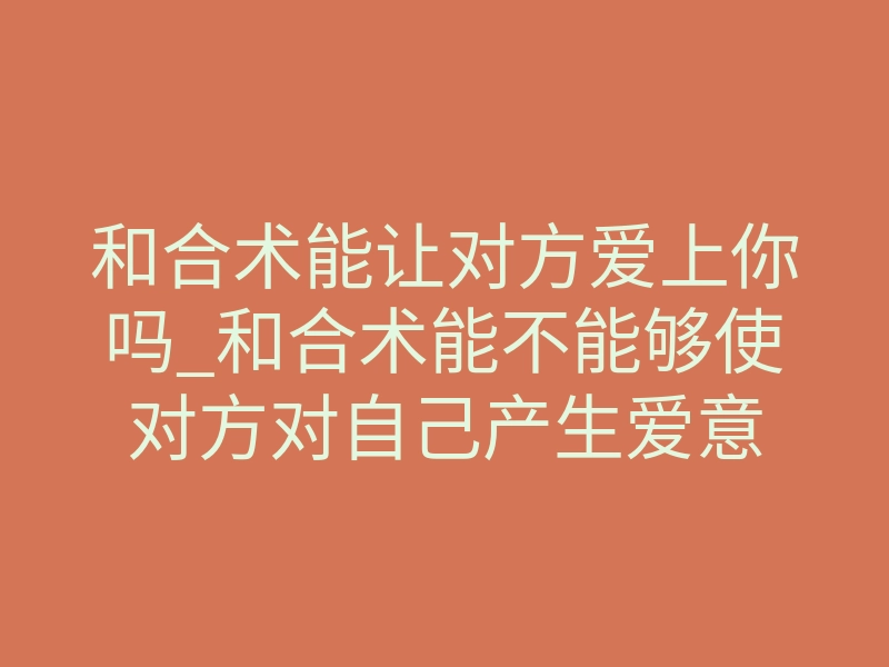 和合术能让对方爱上你吗_和合术能不能够使对方对自己产生爱意