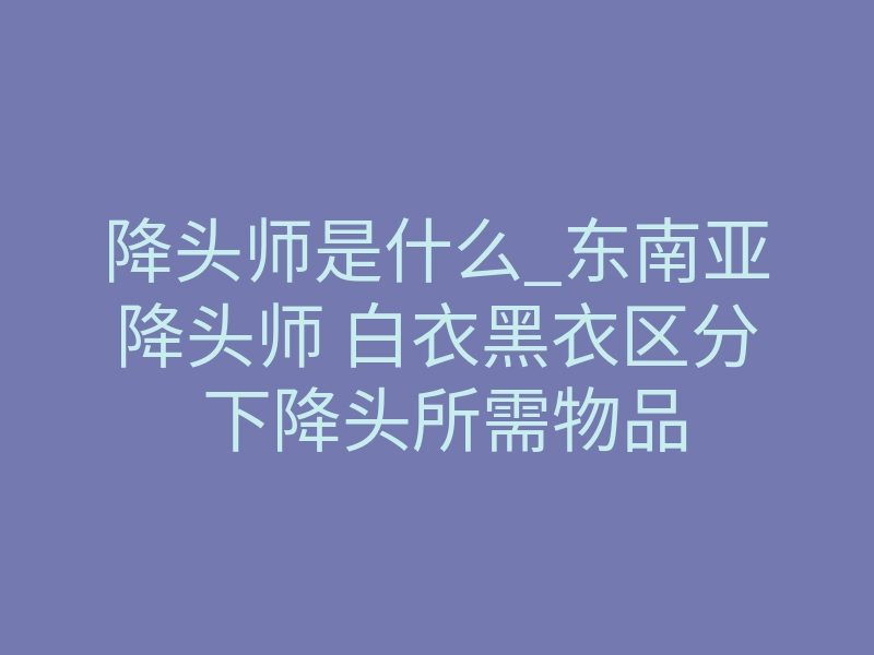 降头师是什么_东南亚降头师 白衣黑衣区分 下降头所需物品