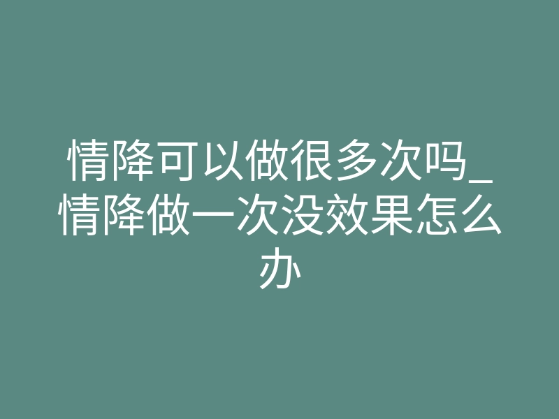 情降可以做很多次吗_情降做一次没效果怎么办