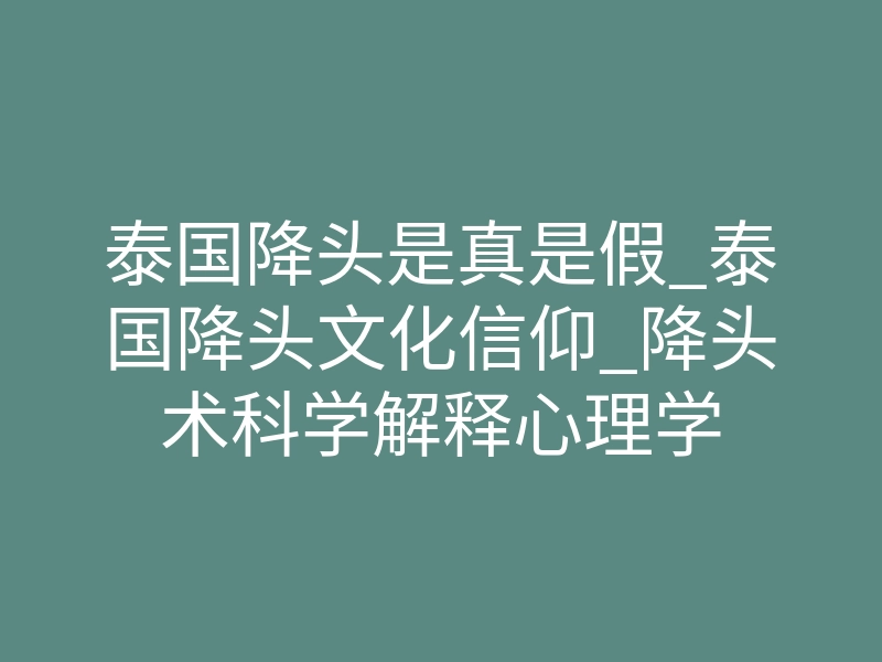 泰国降头是真是假_泰国降头文化信仰_降头术科学解释心理学