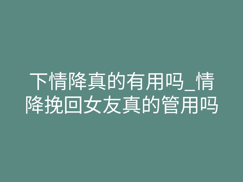 下情降真的有用吗_情降挽回女友真的管用吗