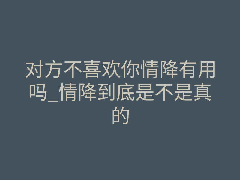 对方不喜欢你情降有用吗_情降到底是不是真的