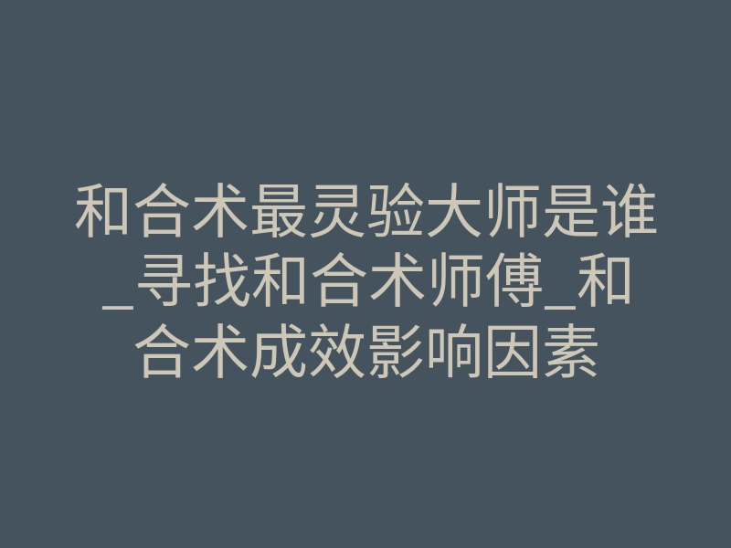 和合术最灵验大师是谁_寻找和合术师傅_和合术成效影响因素