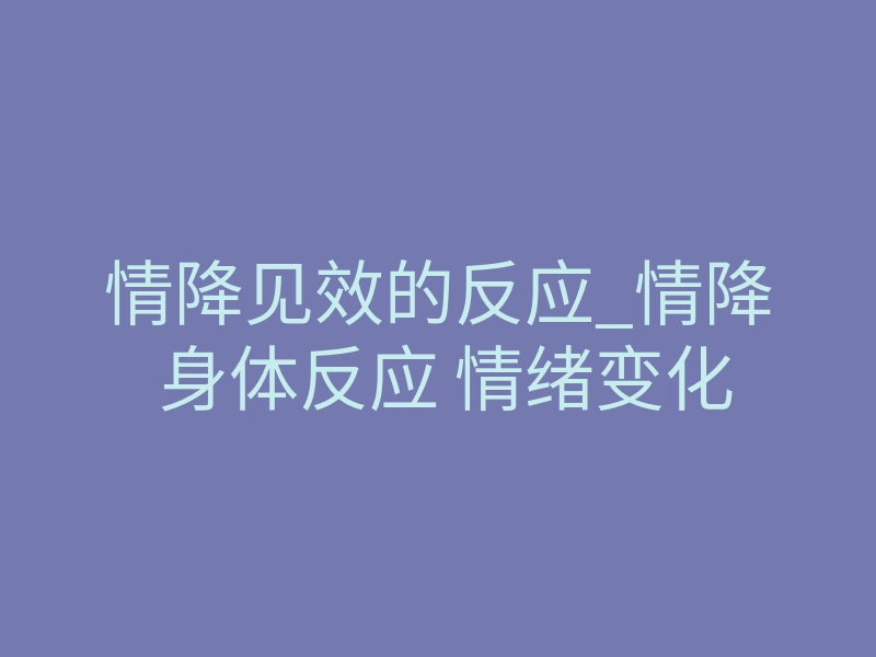 情降见效的反应_情降 身体反应 情绪变化