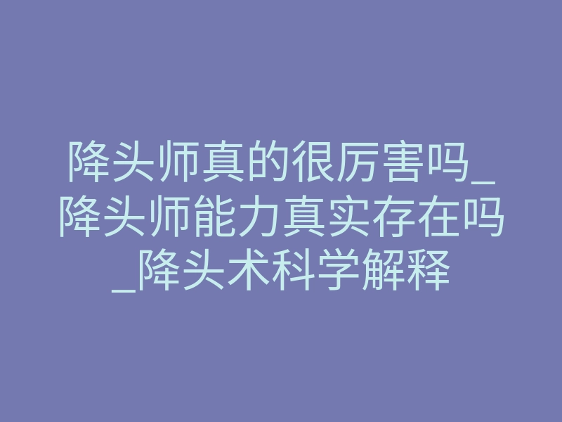 降头师真的很厉害吗_降头师能力真实存在吗_降头术科学解释
