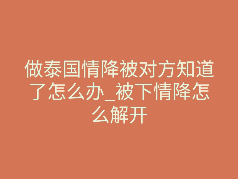 做泰国情降被对方知道了怎么办_被下情降怎么解开