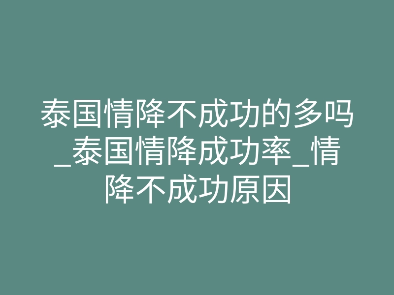 泰国情降不成功的多吗_泰国情降成功率_情降不成功原因