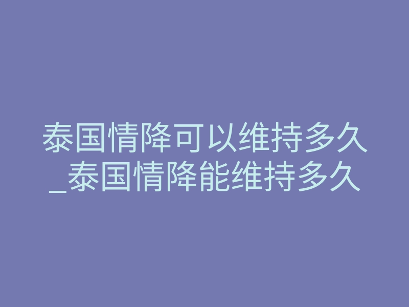 泰国情降可以维持多久_泰国情降能维持多久