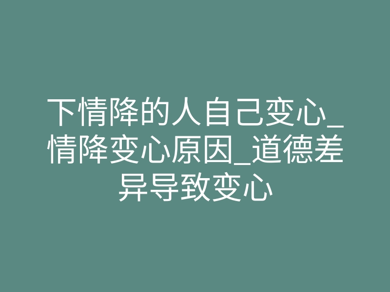 下情降的人自己变心_情降变心原因_道德差异导致变心