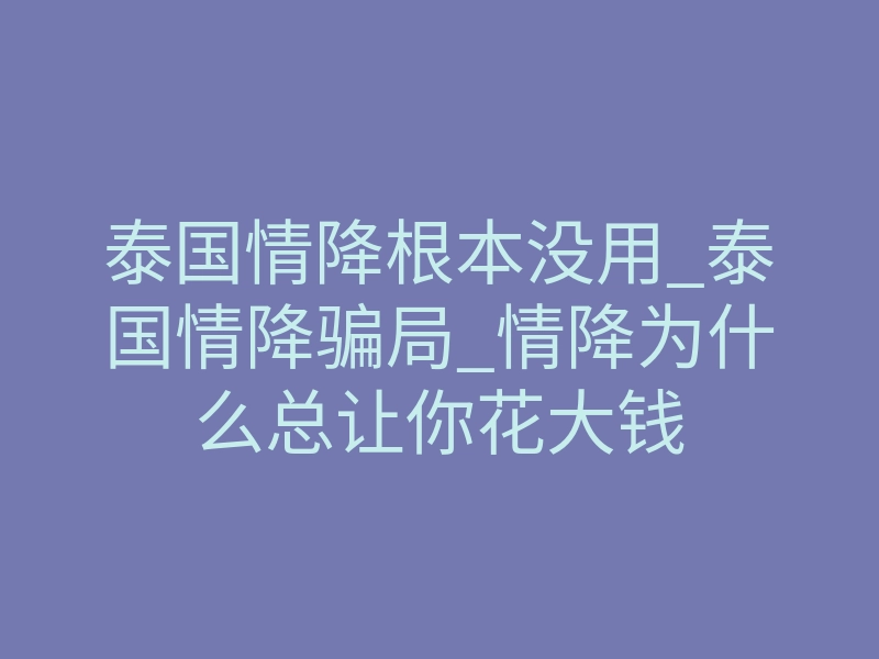 泰国情降根本没用_泰国情降骗局_情降为什么总让你花大钱