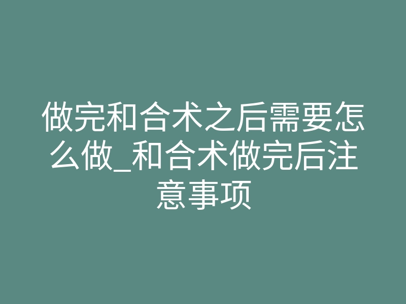 做完和合术之后需要怎么做_和合术做完后注意事项