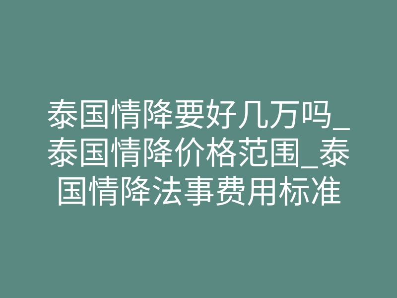 泰国情降要好几万吗_泰国情降价格范围_泰国情降法事费用标准