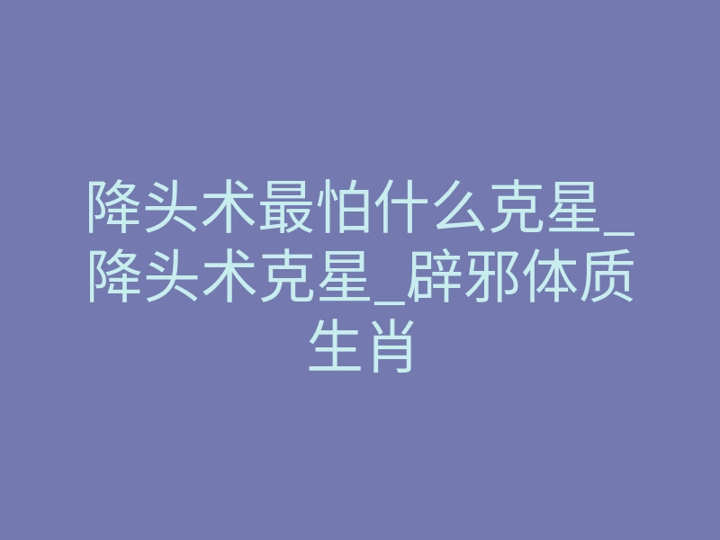 降头术最怕什么克星_降头术克星_辟邪体质生肖