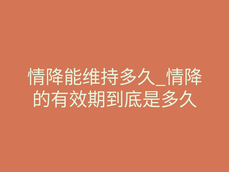 情降能维持多久_情降的有效期到底是多久
