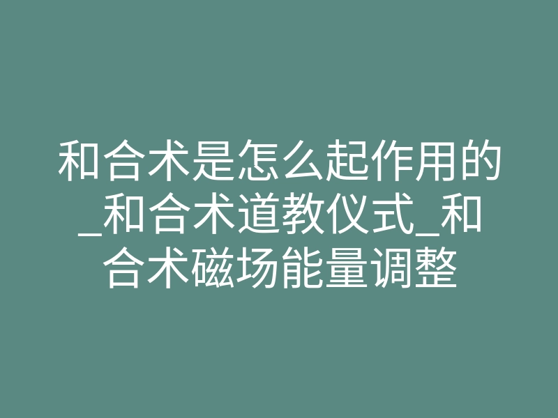 和合术是怎么起作用的_和合术道教仪式_和合术磁场能量调整