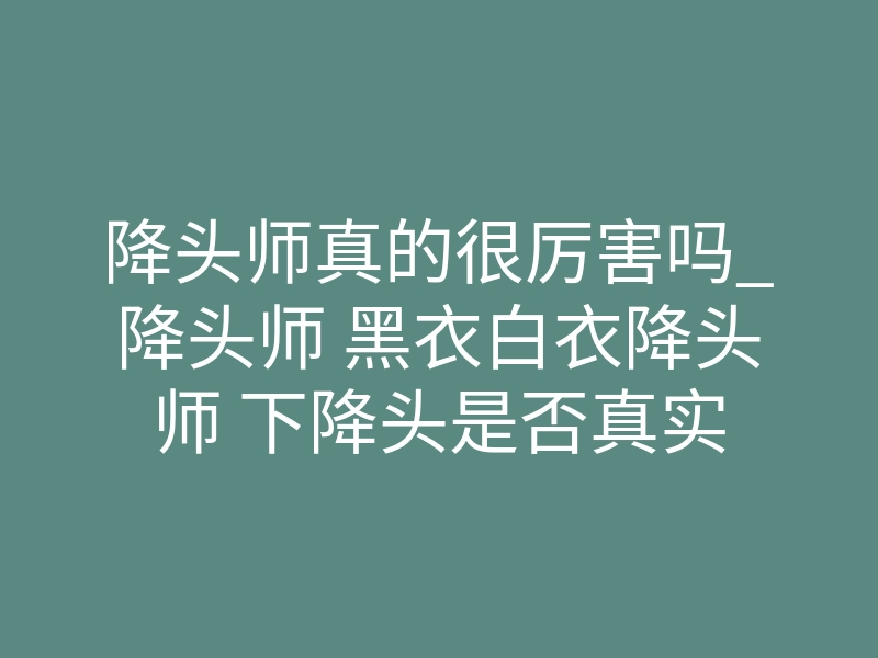 降头师真的很厉害吗_降头师 黑衣白衣降头师 下降头是否真实