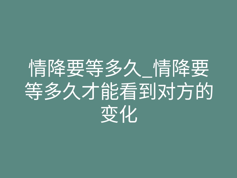 情降要等多久_情降要等多久才能看到对方的变化