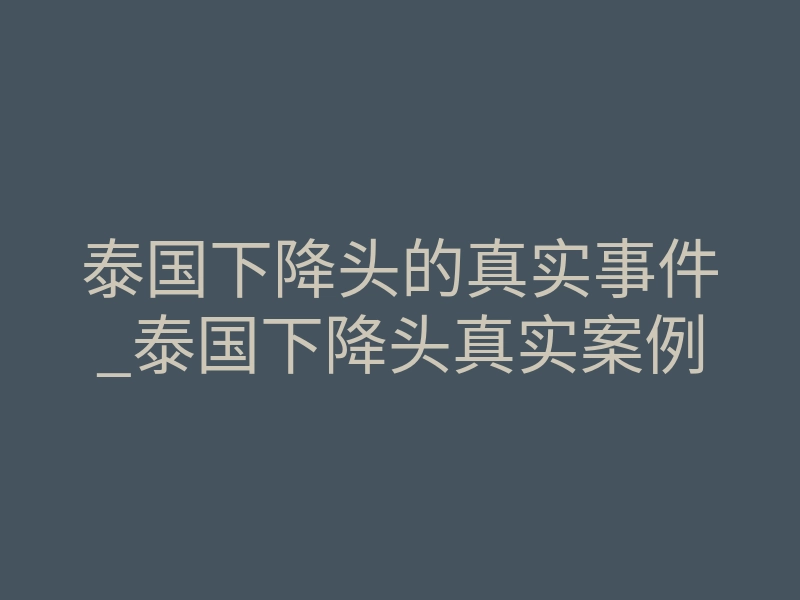 泰国下降头的真实事件_泰国下降头真实案例