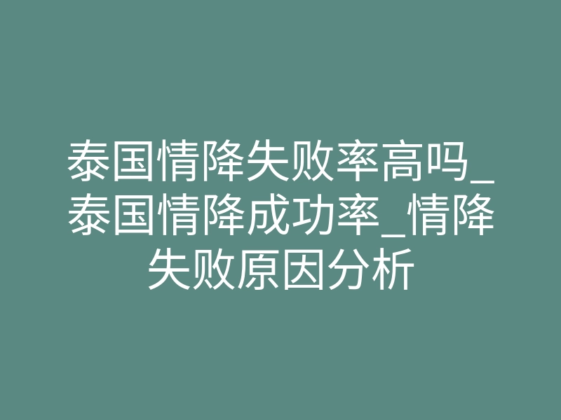 泰国情降失败率高吗_泰国情降成功率_情降失败原因分析