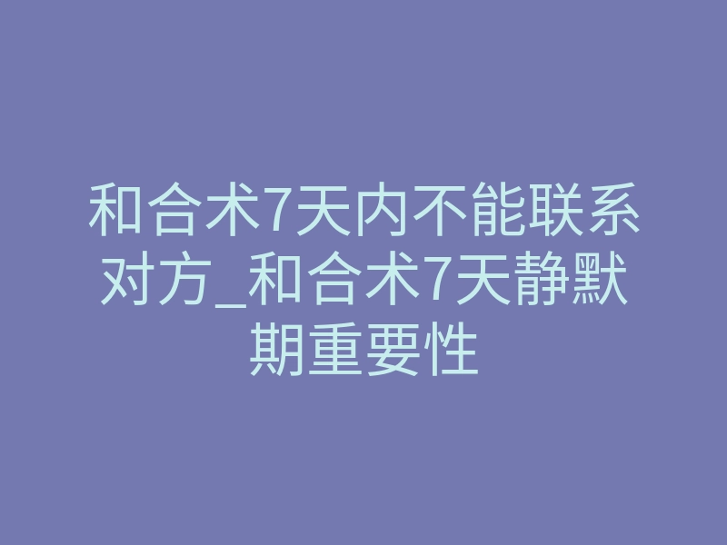 和合术7天内不能联系对方_和合术7天静默期重要性