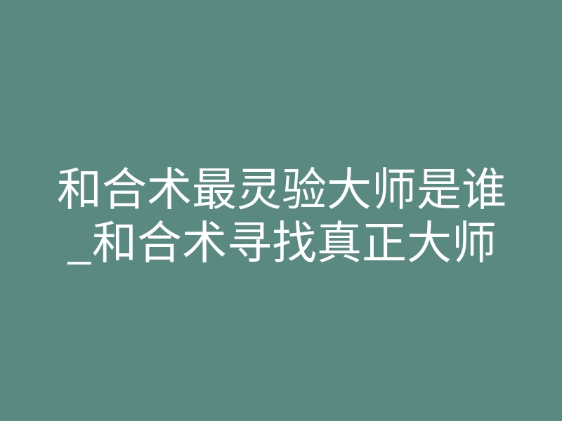 和合术最灵验大师是谁_和合术寻找真正大师