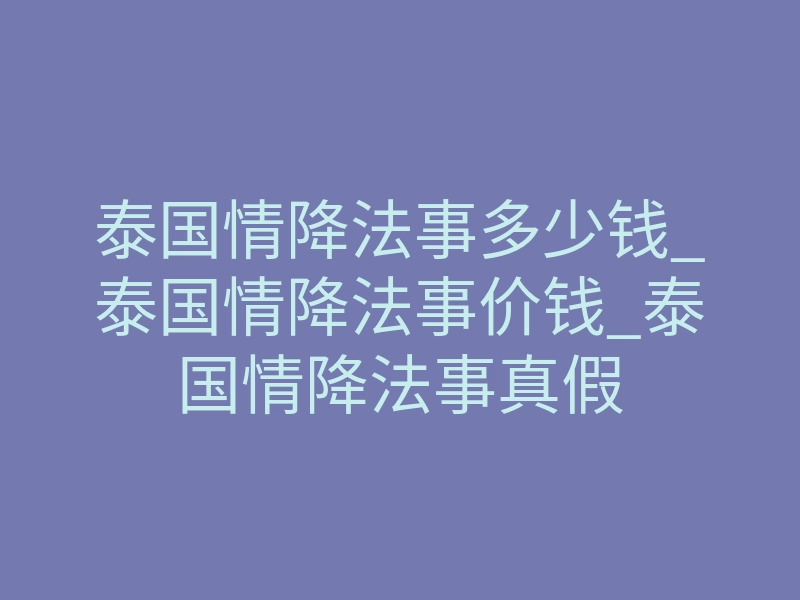 泰国情降法事多少钱_泰国情降法事价钱_泰国情降法事真假