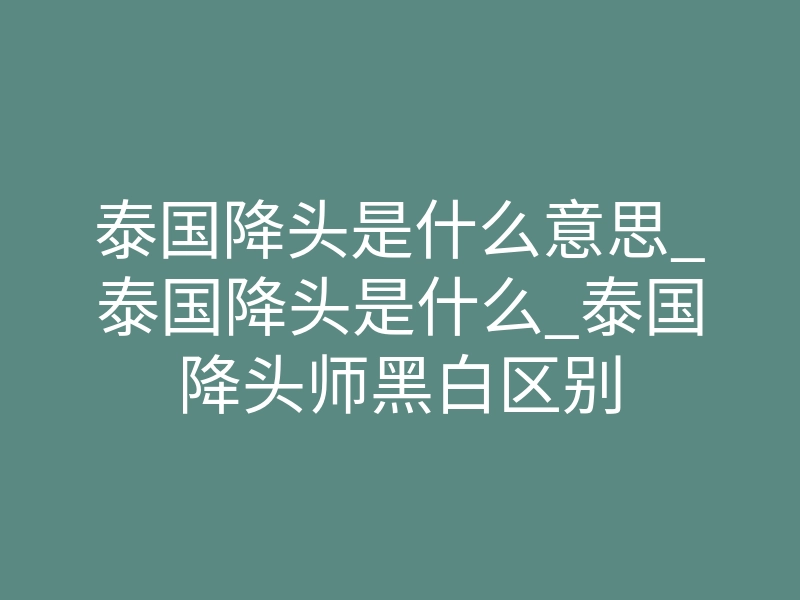 泰国降头是什么意思_泰国降头是什么_泰国降头师黑白区别