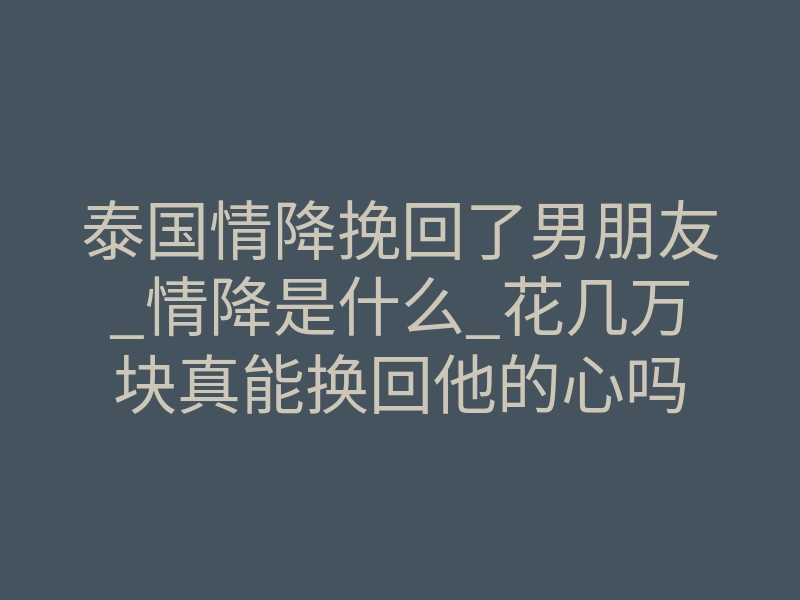 泰国情降挽回了男朋友_情降是什么_花几万块真能换回他的心吗