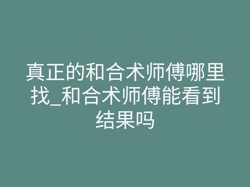 真正的和合术师傅哪里找_和合术师傅能看到结果吗