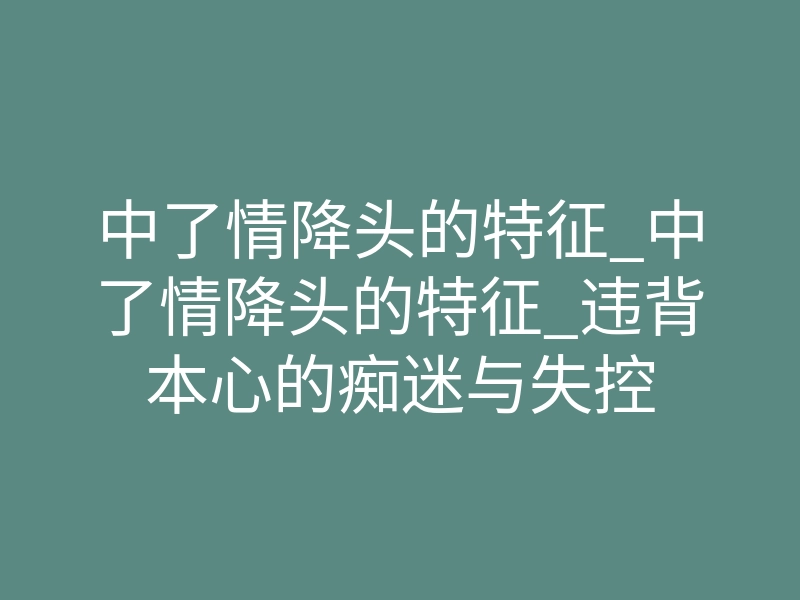 中了情降头的特征_中了情降头的特征_违背本心的痴迷与失控
