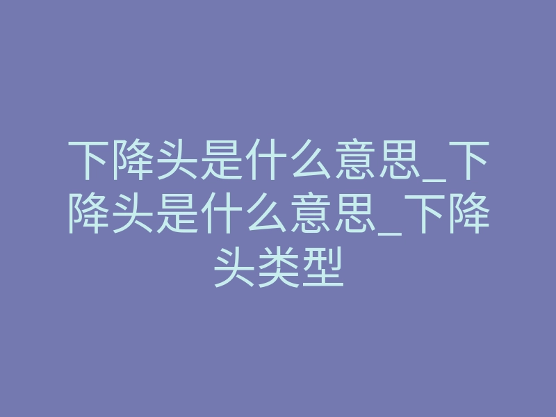 下降头是什么意思_下降头是什么意思_下降头类型