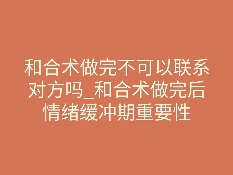 和合术做完不可以联系对方吗_和合术做完后情绪缓冲期重要性