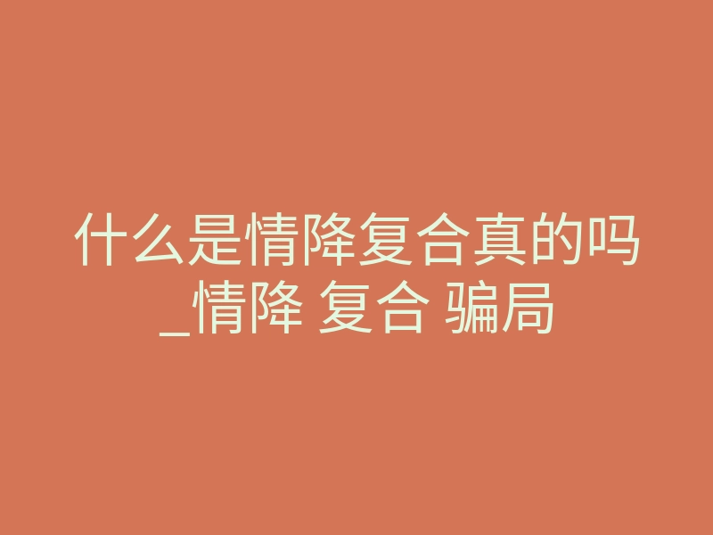 什么是情降复合真的吗_情降 复合 骗局