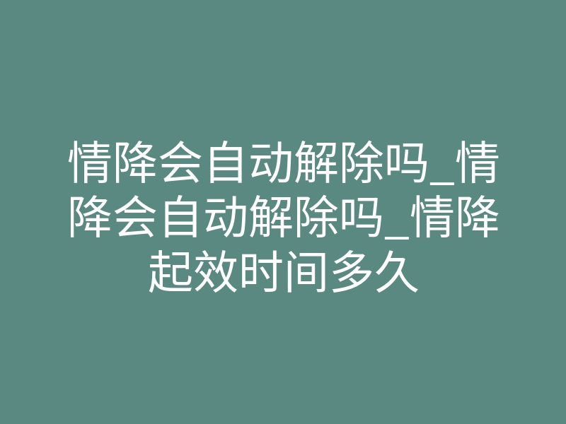 情降会自动解除吗_情降会自动解除吗_情降起效时间多久