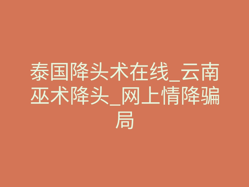 泰国降头术在线_云南巫术降头_网上情降骗局
