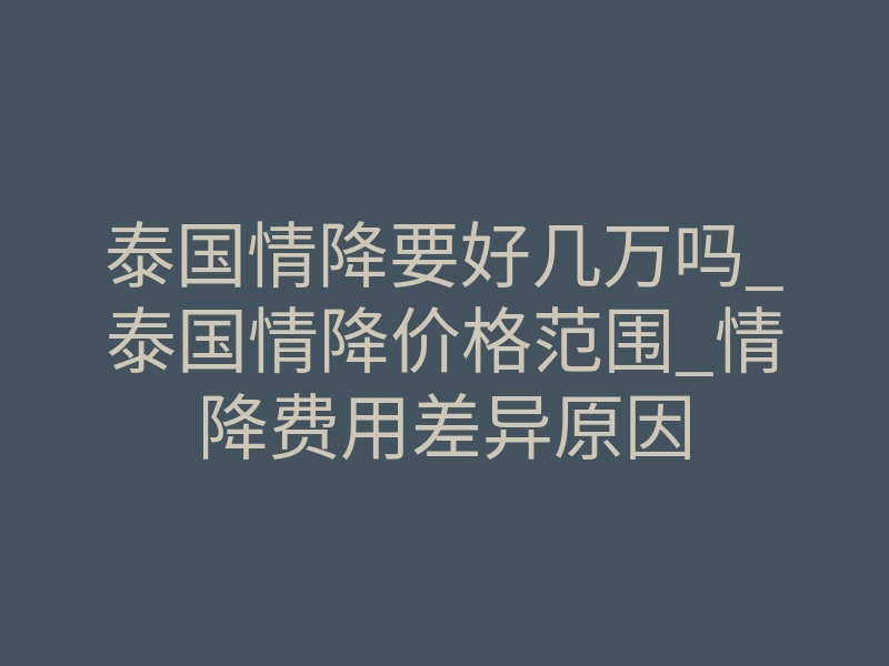 泰国情降要好几万吗_泰国情降价格范围_情降费用差异原因