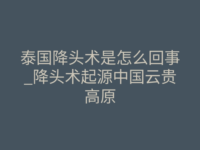 泰国降头术是怎么回事_降头术起源中国云贵高原