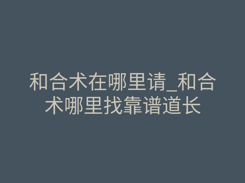 和合术在哪里请_和合术哪里找靠谱道长