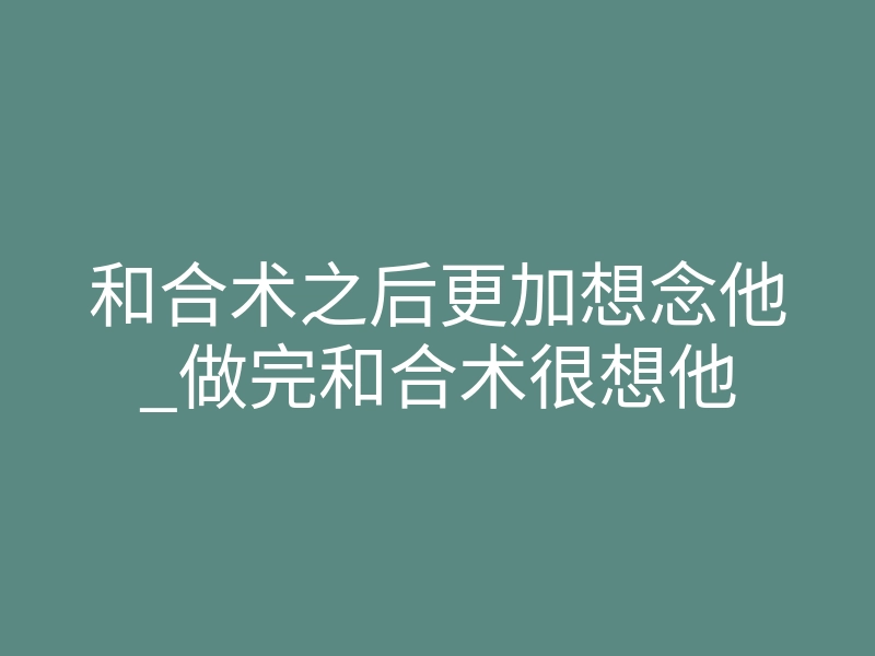 和合术之后更加想念他_做完和合术很想他