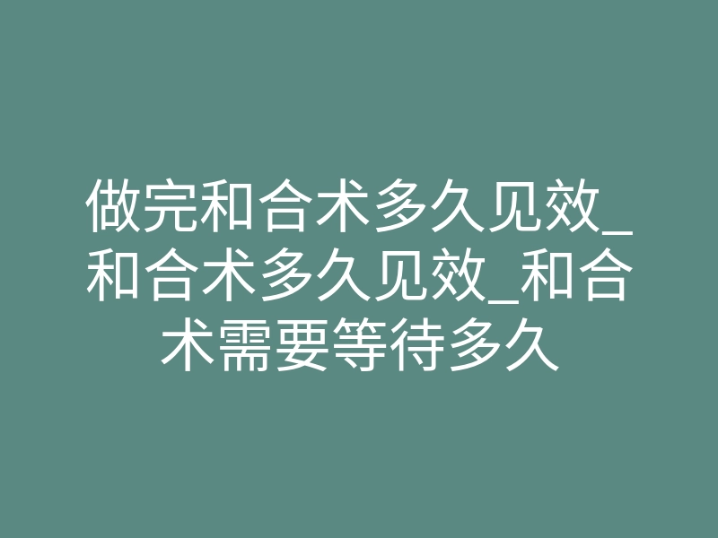 做完和合术多久见效_和合术多久见效_和合术需要等待多久