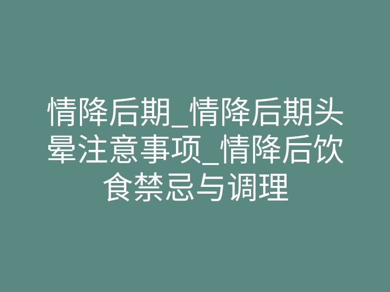 情降后期_情降后期头晕注意事项_情降后饮食禁忌与调理