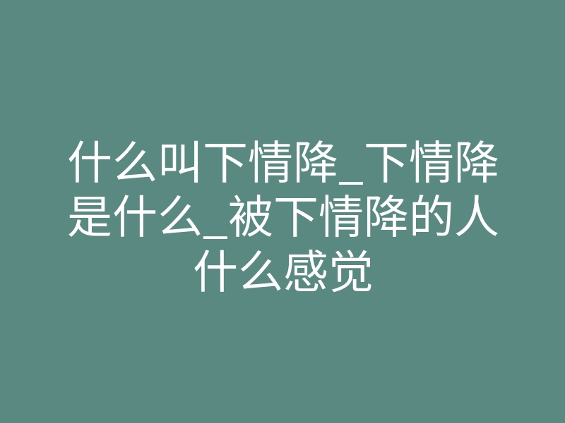 什么叫下情降_下情降是什么_被下情降的人什么感觉