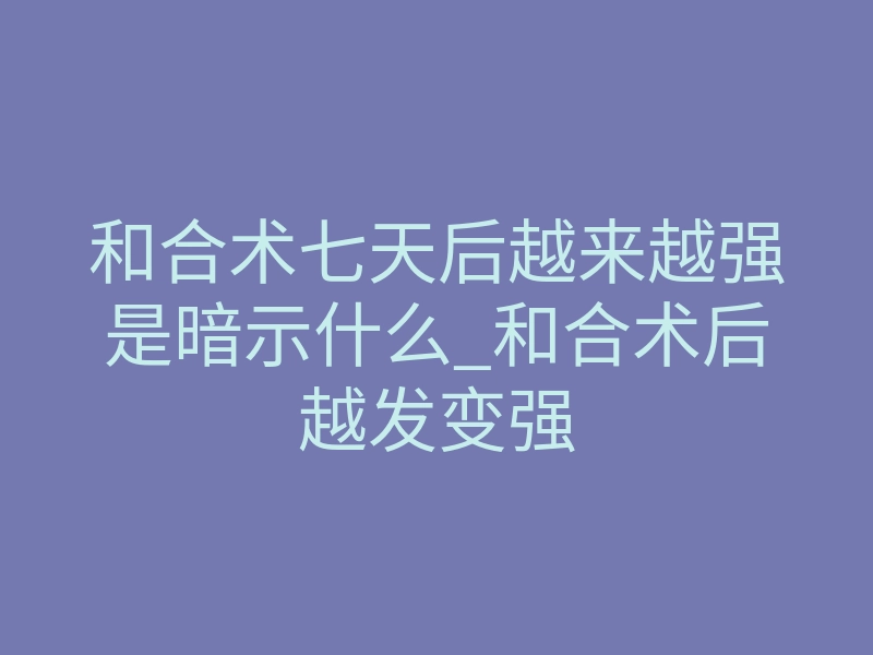 和合术七天后越来越强是暗示什么_和合术后越发变强