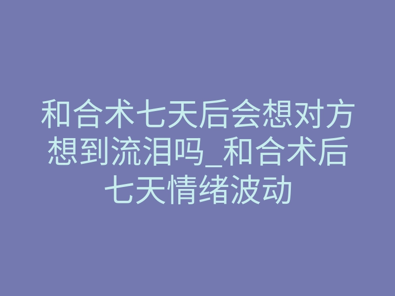 和合术七天后会想对方想到流泪吗_和合术后七天情绪波动