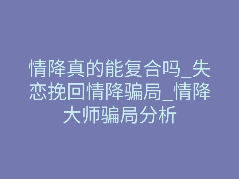 情降真的能复合吗_失恋挽回情降骗局_情降大师骗局分析