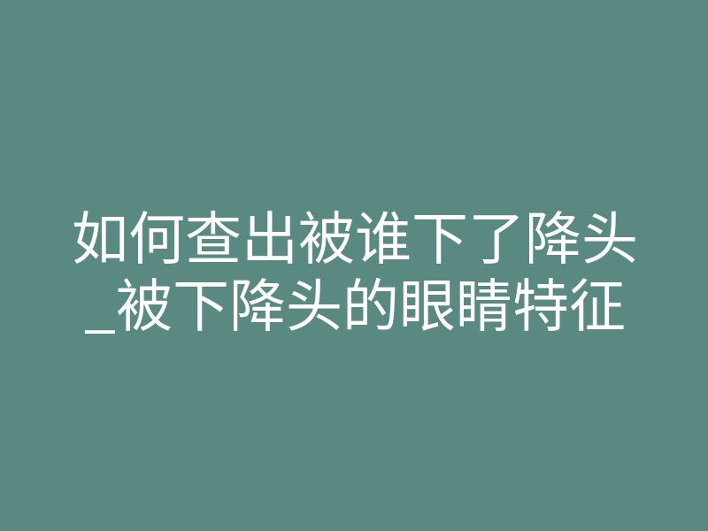 如何查出被谁下了降头_被下降头的眼睛特征