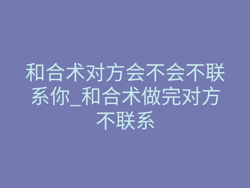 和合术对方会不会不联系你_和合术做完对方不联系