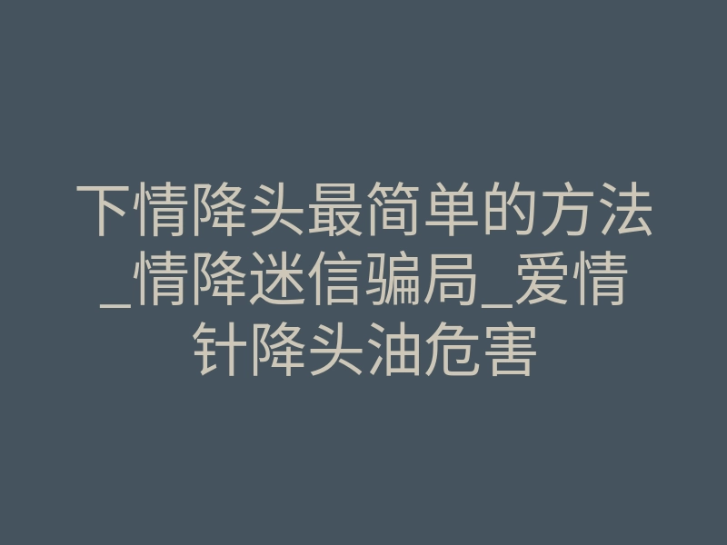 下情降头最简单的方法_情降迷信骗局_爱情针降头油危害