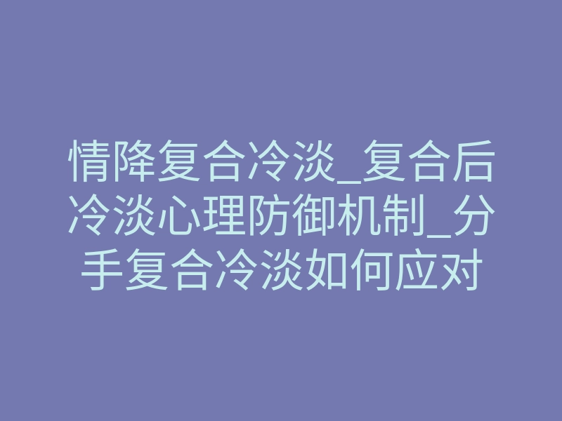 情降复合冷淡_复合后冷淡心理防御机制_分手复合冷淡如何应对